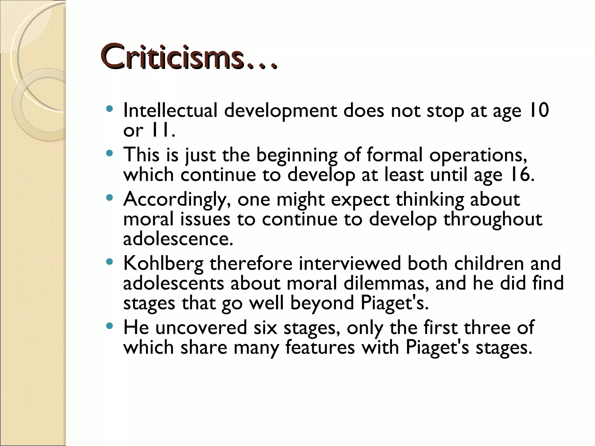 Criticisms… Intellectual development does not stop at age 10 or 11. This is just the beginning of formal operations, which continue to develop at least until age 16.  Accordingly, one might expect thinking about moral issues to continue to develop throughout adolescence.  Kohlberg therefore interviewed both children and adolescents about moral dilemmas, and he did find stages that go well beyond Piaget's.  He uncovered six stages, only the first three of which share many features with Piaget's stages.  