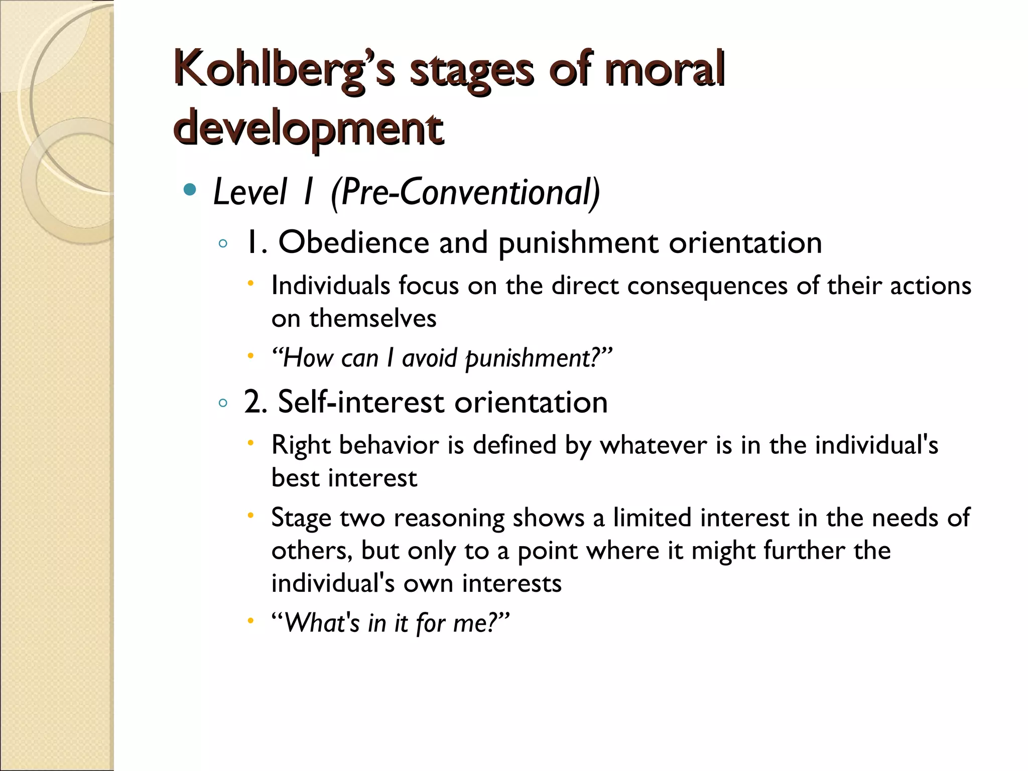 Kohlberg’s stages of moral development Level 1 (Pre-Conventional) 1. Obedience and punishment orientation  Individuals focus on the direct consequences of their actions on themselves  “ How can I avoid punishment?” 2. Self-interest orientation Right behavior is defined by whatever is in the individual's best interest  Stage two reasoning shows a limited interest in the needs of others, but only to a point where it might further the individual's own interests  “ What's in it for me?” 