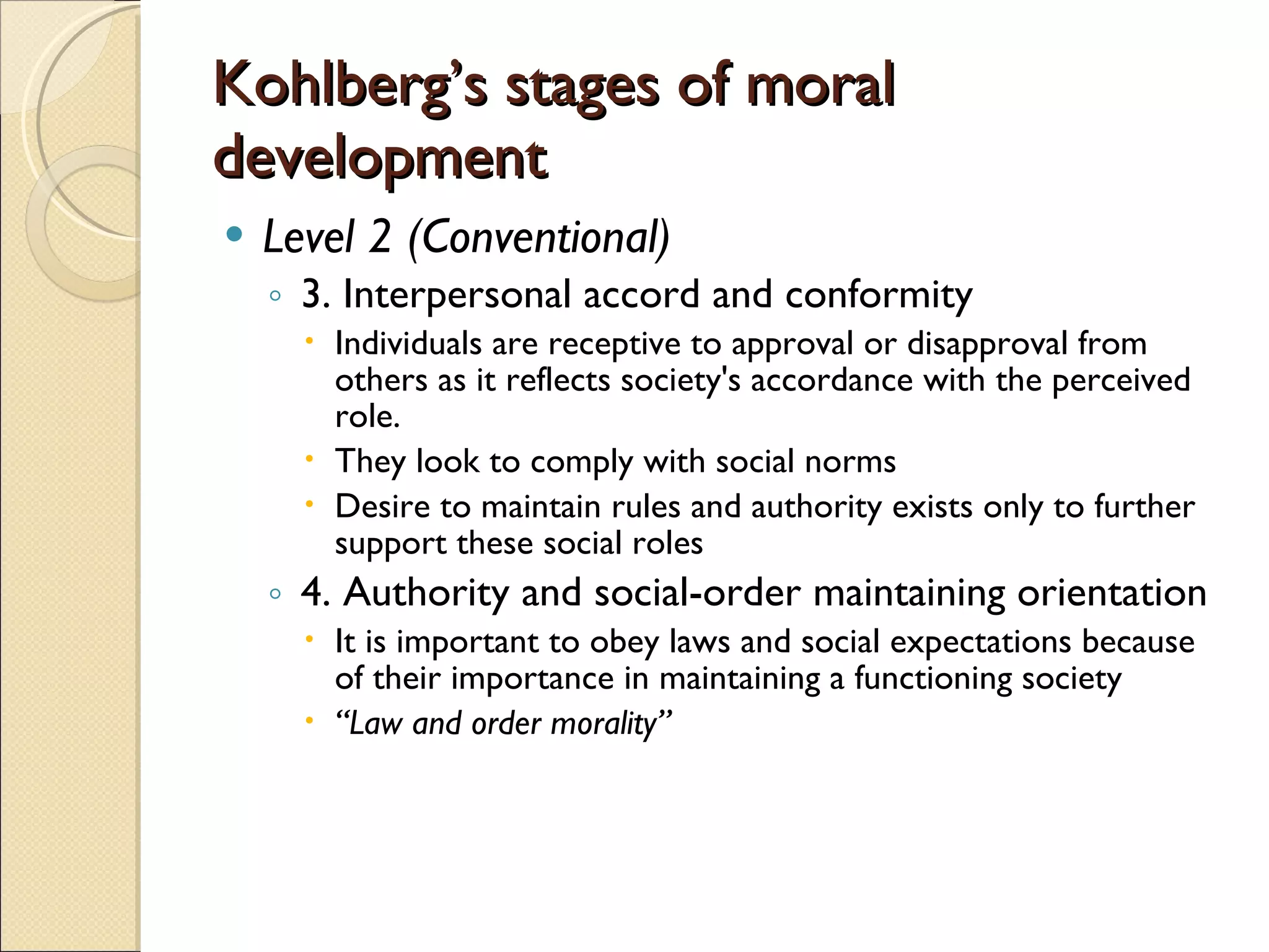 Kohlberg’s stages of moral development Level 2 (Conventional) 3. Interpersonal accord and conformity Individuals are receptive to approval or disapproval from others as it reflects society's accordance with the perceived role.  They look to comply with social norms Desire to maintain rules and authority exists only to further support these social roles  4. Authority and social-order maintaining orientation It is important to obey laws and social expectations because of their importance in maintaining a functioning society  “ Law and order morality”   
