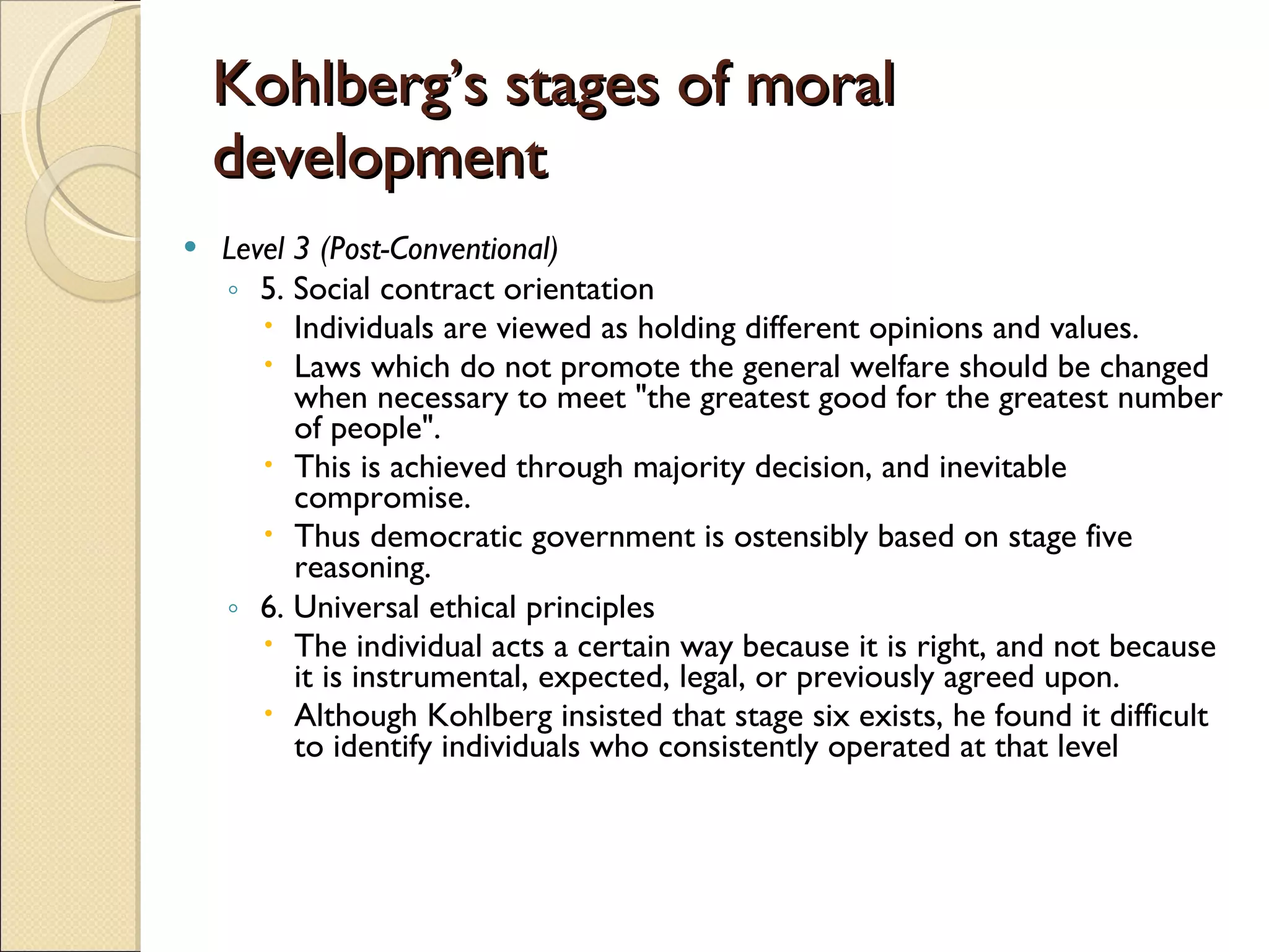 Kohlberg’s stages of moral development Level 3 (Post-Conventional) 5. Social contract orientation Individuals are viewed as holding different opinions and values.  Laws which do not promote the general welfare should be changed when necessary to meet &quot;the greatest good for the greatest number of people&quot;. This is achieved through majority decision, and inevitable compromise.  Thus democratic government is ostensibly based on stage five reasoning.  6. Universal ethical principles  The individual acts a certain way because it is right, and not because it is instrumental, expected, legal, or previously agreed upon.  Although Kohlberg insisted that stage six exists, he found it difficult to identify individuals who consistently operated at that level  
