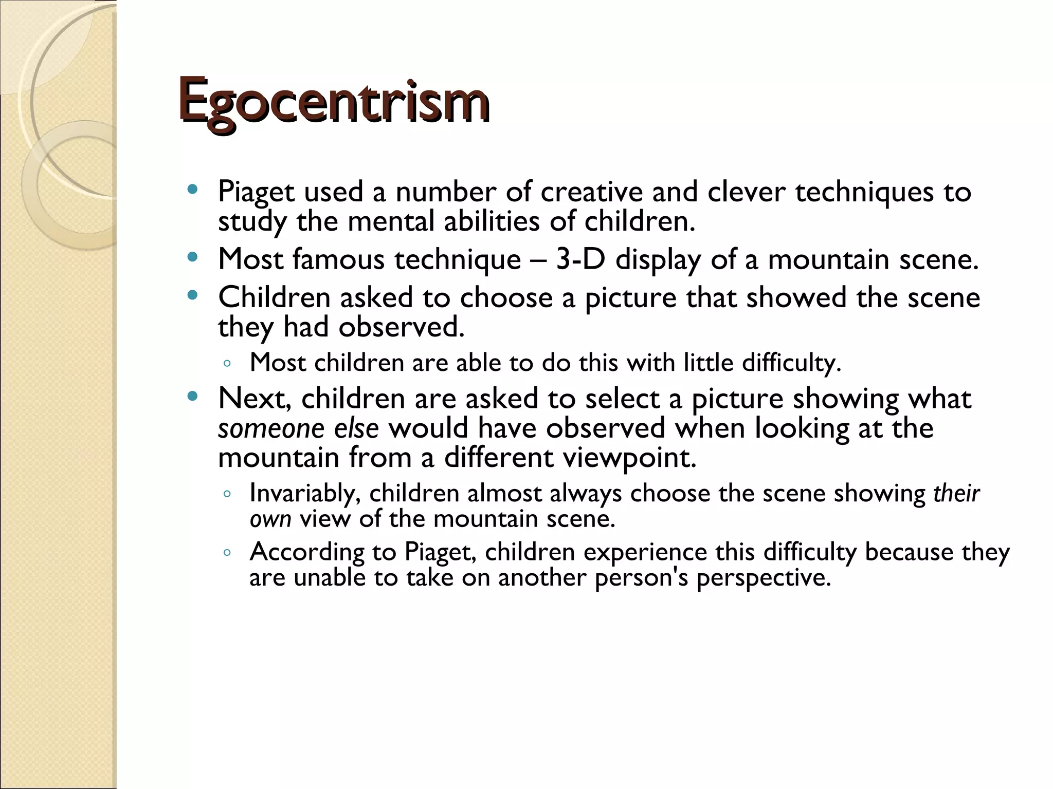 Egocentrism Piaget used a number of creative and clever techniques to study the mental abilities of children.  Most famous technique – 3-D display of a mountain scene.  Children asked to choose a picture that showed the scene they had observed.  Most children are able to do this with little difficulty.  Next, children are asked to select a picture showing what  someone else  would have observed when looking at the mountain from a different viewpoint. Invariably, children almost always choose the scene showing  their own  view of the mountain scene.  According to Piaget, children experience this difficulty because they are unable to take on another person's perspective. 