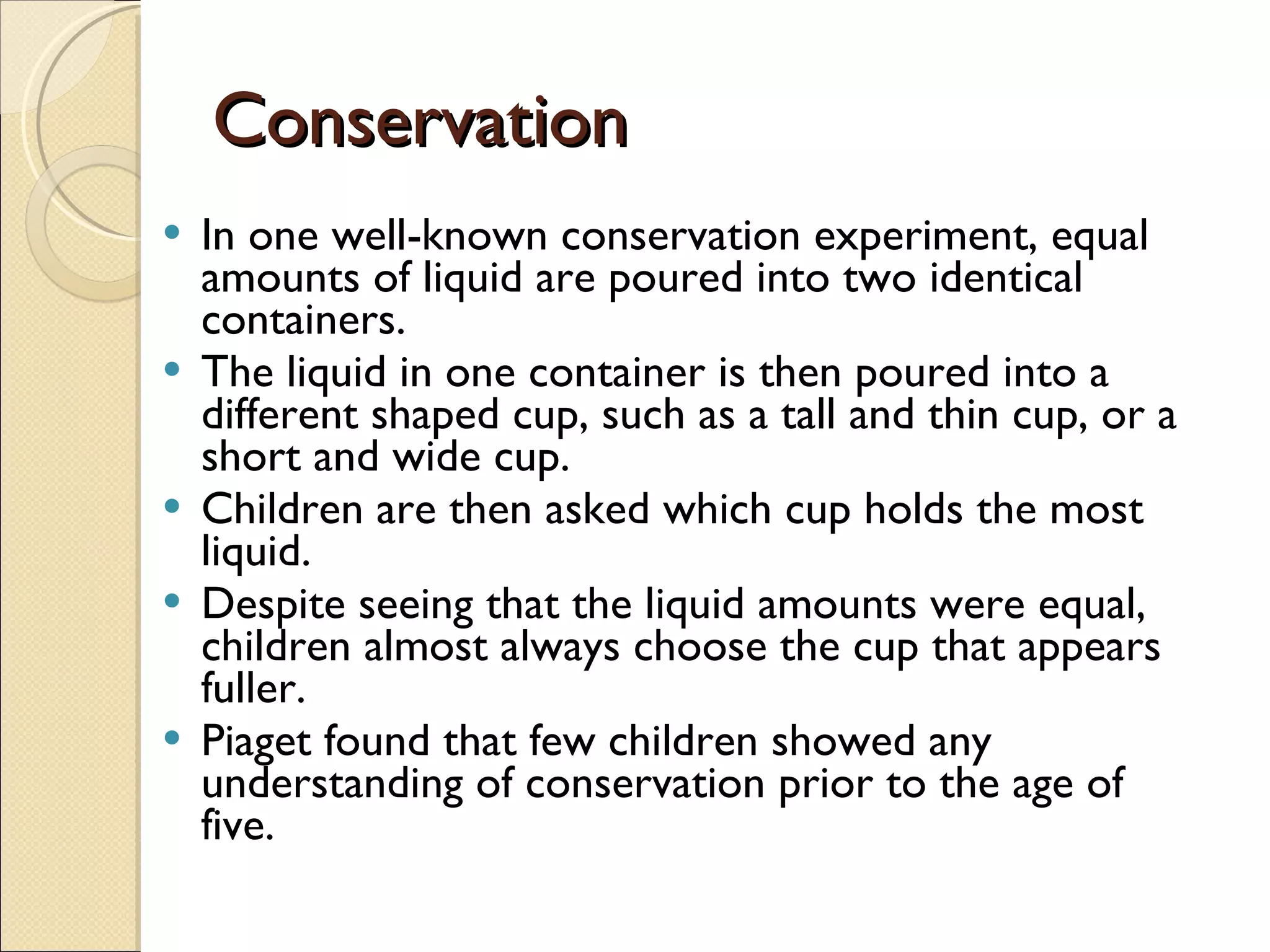Conservation In one well-known conservation experiment, equal amounts of liquid are poured into two identical containers.  The liquid in one container is then poured into a different shaped cup, such as a tall and thin cup, or a short and wide cup.  Children are then asked which cup holds the most liquid.  Despite seeing that the liquid amounts were equal, children almost always choose the cup that appears fuller. Piaget found that few children showed any understanding of conservation prior to the age of five. 