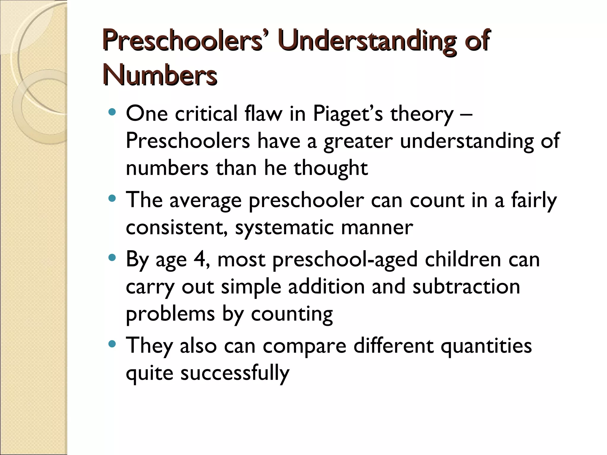 Preschoolers’ Understanding of Numbers One critical flaw in Piaget’s theory – Preschoolers have a greater understanding of numbers than he thought The average preschooler can count in a fairly consistent, systematic manner By age 4, most preschool-aged children can carry out simple addition and subtraction problems by counting They also can compare different quantities quite successfully 