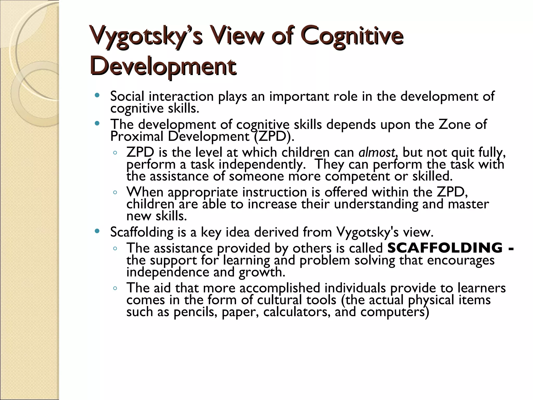 Vygotsky’s View of Cognitive Development Social interaction plays an important role in the development of cognitive skills. The development of cognitive skills depends upon the Zone of Proximal Development (ZPD). ZPD is the level at which children can  almost , but not quit fully, perform a task independently.  They can perform the task with the assistance of someone more competent or skilled. When appropriate instruction is offered within the ZPD, children are able to increase their understanding and master new skills. Scaffolding is a key idea derived from Vygotsky's view.  The assistance provided by others is called  SCAFFOLDING -  the support for learning and problem solving that encourages independence and growth. The aid that more accomplished individuals provide to learners comes in the form of cultural tools (the actual physical items such as pencils, paper, calculators, and computers) 