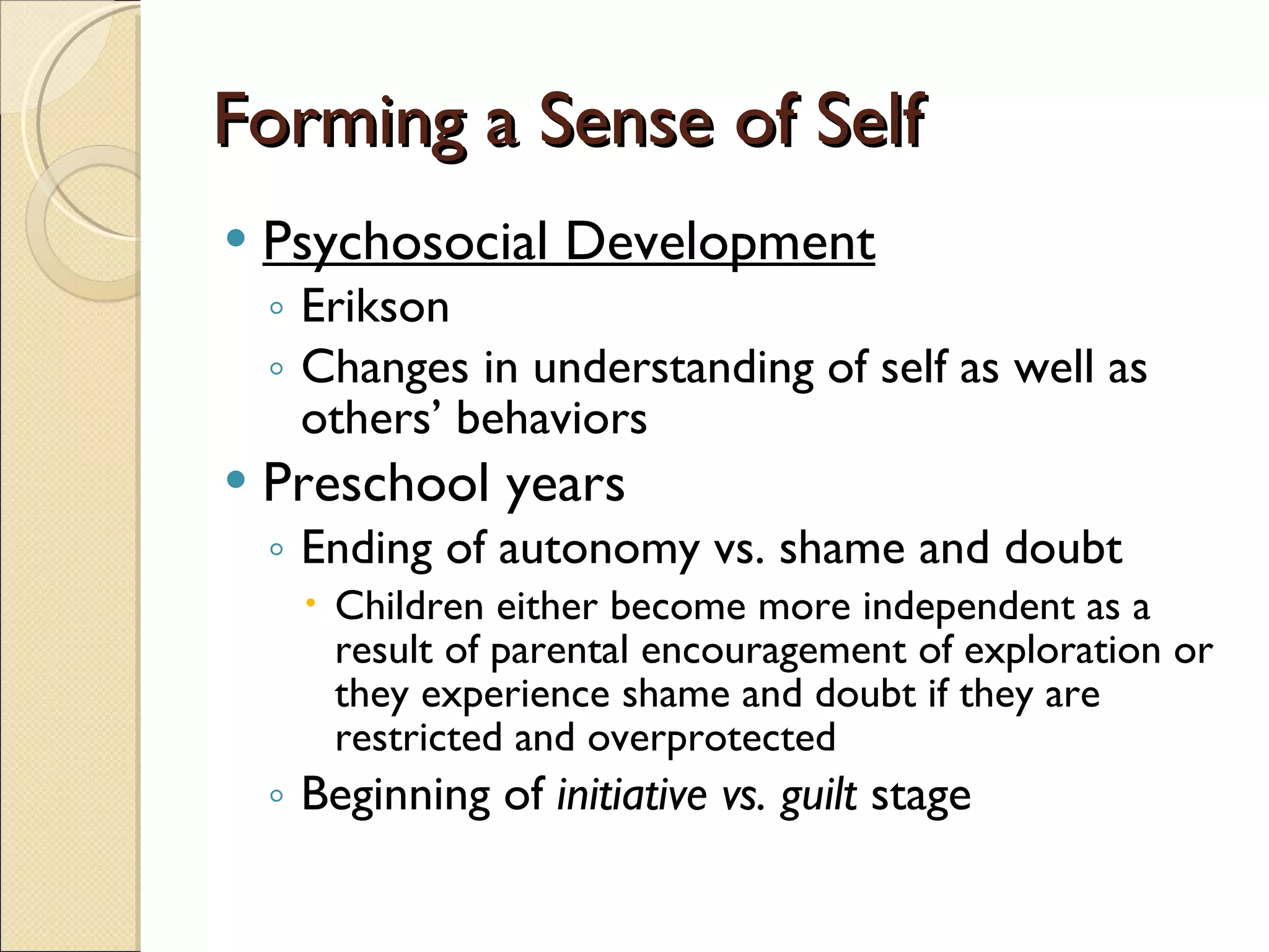 Forming a Sense of Self Psychosocial Development Erikson Changes in understanding of self as well as others’ behaviors Preschool years Ending of autonomy vs. shame and doubt Children either become more independent as a result of parental encouragement of exploration or they experience shame and doubt if they are restricted and overprotected Beginning of  initiative vs. guilt  stage 