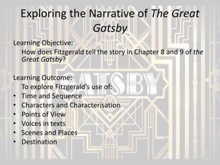 Exploring the Narrative of The Great
Gatsby
Learning Objective:
How does Fitzgerald tell the story in Chapter 8 and 9 of the
Great Gatsby?
Learning Outcome:
To explore Fitzgerald’s use of:
• Time and Sequence
• Characters and Characterisation
• Points of View
• Voices in texts
• Scenes and Places
• Destination

 