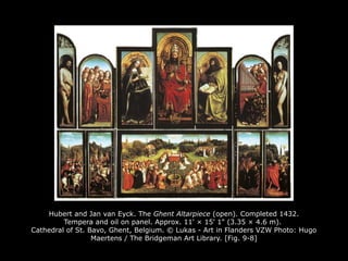 Hubert and Jan van Eyck. The Ghent Altarpiece (open). Completed 1432.
Tempera and oil on panel. Approx. 11' × 15' 1" (3.35 × 4.6 m).
Cathedral of St. Bavo, Ghent, Belgium. © Lukas - Art in Flanders VZW Photo: Hugo
Maertens / The Bridgeman Art Library. [Fig. 9-8]
 