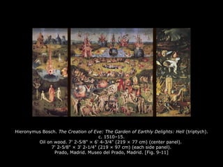 Hieronymus Bosch. The Creation of Eve: The Garden of Earthly Delights: Hell (triptych).
c. 1510–15.
Oil on wood. 7' 2-5∕8" × 6' 4-3∕4" (219 × 77 cm) (center panel).
7' 2-5∕8" × 3' 2-1∕4" (219 × 97 cm) (each side panel).
Prado, Madrid. Museo del Prado, Madrid. [Fig. 9-11]
 