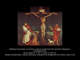 Matthias Grunewald.̈ Crucifixion, exterior panel from the Isenheim Altarpiece.
Completed 1515.
Oil on panel. 8' × 10' 1" (2.44 × 3.07 m).
Musée d’Unterlinden, Colmar, Germany. Giraudon/The Bridgeman Art Library. [Fig. 9-12]
 