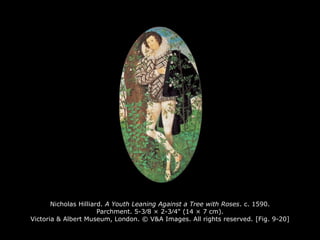 Nicholas Hilliard. A Youth Leaning Against a Tree with Roses. c. 1590.
Parchment. 5-3∕8 × 2-3∕4" (14 × 7 cm).
Victoria & Albert Museum, London. © V&A Images. All rights reserved. [Fig. 9-20]
 