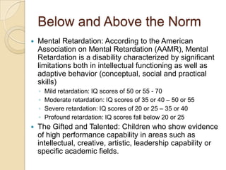 Below and Above the NormMental Retardation: According to the American Association on Mental Retardation (AAMR), Mental Retardation is a disability characterized by significant limitations both in intellectual functioning as well as adaptive behavior (conceptual, social and practical skills)Mild retardation: IQ scores of 50 or 55 - 70Moderate retardation: IQ scores of 35 or 40 – 50 or 55 Severe retardation: IQ scores of 20 or 25 – 35 or 40Profound retardation: IQ scores fall below 20 or 25The Gifted and Talented: Children who show evidence of high performance capability in areas such as intellectual, creative, artistic, leadership capability or specific academic fields.