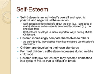 Self-EsteemSelf-Esteem is an individual’s overall and specific positive and negative self-evaluation.  Self-concept reflects beliefs about the self (e,g, I am good at math) whereas self-esteem is emotionally-oriented (e.g. no one likes me)Self-esteem develops in many important ways during Middle Childhood.Children increasingly compare themselves to othersAs they do this, they assess how they measure up to society’s standardsChildren are developing their own standardsFor most children, self-esteem increases during middle childhoodChildren with low self-esteem may become enmeshed in a cycle of failure that is difficult to break