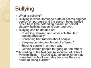 BullyingWhat is bullying?Bullying is when someone hurts or scares another person on purpose and the person being bullied has a hard time defending himself or herself. Usually, bullying happens over and over. Bullying can be defined as:Punching, shoving and other acts that hurt people physically Spreading bad rumors about people Keeping certain people out of a "group" Teasing people in a mean way Getting certain people to "gang up" on others **According to the National Association of School Psychologists, 160,000 U.S. schoolchildren stay home from school each day because they are afraid of being bullied**