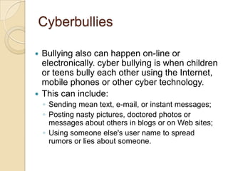 CyberbulliesBullying also can happen on-line or electronically. cyber bullying is when children or teens bully each other using the Internet, mobile phones or other cyber technology. This can include:Sending mean text, e-mail, or instant messages; Posting nasty pictures, doctored photos or messages about others in blogs or on Web sites; Using someone else's user name to spread rumors or lies about someone. 