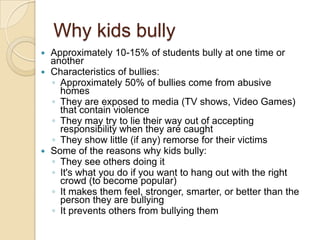 Why kids bullyApproximately 10-15% of students bully at one time or anotherCharacteristics of bullies:Approximately 50% of bullies come from abusive homesThey are exposed to media (TV shows, Video Games) that contain violenceThey may try to lie their way out of accepting responsibility when they are caughtThey show little (if any) remorse for their victimsSome of the reasons why kids bully:They see others doing it It's what you do if you want to hang out with the right crowd (to become popular) It makes them feel, stronger, smarter, or better than the person they are bullying It prevents others from bullying them 