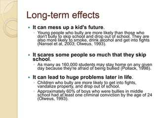 Long-term effectsIt can mess up a kid's future. Young people who bully are more likely than those who don't bully to skip school and drop out of school. They are also more likely to smoke, drink alcohol and get into fights (Nansel et al, 2003; Olweus, 1993).It scares some people so much that they skip school. As many as 160,000 students may stay home on any given day because they're afraid of being bullied (Pollack, 1998).It can lead to huge problems later in life. Children who bully are more likely to get into fights, vandalize property, and drop out of school. Approximately 60% of boys who were bullies in middle school had at least one criminal conviction by the age of 24 (Olweus, 1993). 