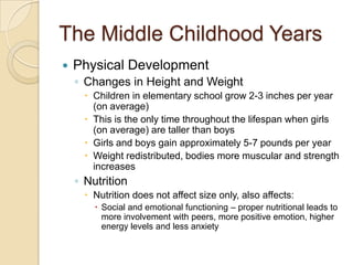 The Middle Childhood YearsPhysical DevelopmentChanges in Height and WeightChildren in elementary school grow 2-3 inches per year (on average)This is the only time throughout the lifespan when girls (on average) are taller than boysGirls and boys gain approximately 5-7 pounds per yearWeight redistributed, bodies more muscular and strength increasesNutritionNutrition does not affect size only, also affects:Social and emotional functioning – proper nutritional leads to more involvement with peers, more positive emotion, higher energy levels and less anxiety
