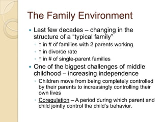 The Family EnvironmentLast few decades – changing in the structure of a “typical family”↑ in # of families with 2 parents working↑ in divorce rate↑ in # of single-parent familiesOne of the biggest challenges of middle childhood – increasing independenceChildren move from being completely controlled by their parents to increasingly controlling their own livesCoregulation – A period during which parent and child jointly control the child’s behavior.