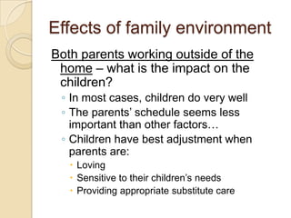 Effects of family environmentBoth parents working outside of the home – what is the impact on the children?In most cases, children do very wellThe parents’ schedule seems less important than other factors… Children have best adjustment when parents are:LovingSensitive to their children’s needsProviding appropriate substitute care  