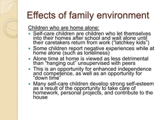 Effects of family environmentChildren who are home alone:Self-care children are children who let themselves into their homes after school and wait alone until their caretakers return from work (“latchkey kids”)Some children report negative experiences while at home alone (such as loneliness)Alone time at home is viewed as less detrimental than “hanging out” unsupervised with peersThis is an opportunity for enhanced independence and competence, as well as an opportunity for “down time”Many self-care children develop strong self-esteem as a result of the opportunity to take care of homework, personal projects, and contribute to the house
