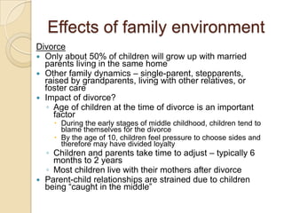 Effects of family environmentDivorceOnly about 50% of children will grow up with married parents living in the same homeOther family dynamics – single-parent, stepparents, raised by grandparents, living with other relatives, or foster careImpact of divorce?Age of children at the time of divorce is an important factorDuring the early stages of middle childhood, children tend to blame themselves for the divorceBy the age of 10, children feel pressure to choose sides and therefore may have divided loyaltyChildren and parents take time to adjust – typically 6 months to 2 yearsMost children live with their mothers after divorceParent-child relationships are strained due to children being “caught in the middle”