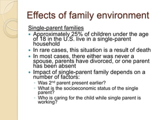 Effects of family environmentSingle-parent familiesApproximately 25% of children under the age of 18 in the U.S. live in a single-parent householdIn rare cases, this situation is a result of deathIn most cases, there either was never a spouse, parents have divorced, or one parent has been absentImpact of single-parent family depends on a number of factors:Was 2nd parent present earlier?What is the socioeconomic status of the single parent?Who is caring for the child while single parent is working?