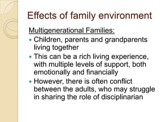 Effects of family environmentMultigenerational Families:Children, parents and grandparents living togetherThis can be a rich living experience, with multiple levels of support, both emotionally and financiallyHowever, there is often conflict between the adults, who may struggle in sharing the role of disciplinarian