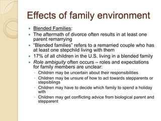 Effects of family environmentBlended Families:The aftermath of divorce often results in at least one parent remarrying“Blended families” refers to a remarried couple who has at least one stepchild living with them17% of all children in the U.S. living in a blended familyRole ambiguity often occurs – roles and expectations for family members are unclear:Children may be uncertain about their responsibilitiesChildren may be unsure of how to act towards stepparents or stepsiblingsChildren may have to decide which family to spend a holiday withChildren may get conflicting advice from biological parent and stepparent