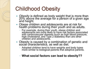 Childhood ObesityObesity is defined as body weight that is more than 20% above the average for a person of a given age and height.Obese children and adolescents are at risk for health problems during their youth and as adults. For example, during their youth, obese children and adolescents are more likely to have risk factors associated with cardiovascular disease (such as high blood pressure, high cholesterol, and Type 2 diabetes) than are other children and adolescents.Obesity is caused by a combination of genetic and social characteristics, as well as diet.Adopted children tend to have weights and body types more similar to biological parents that adoptive parents.What social factors can lead to obesity??