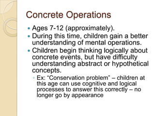 Concrete OperationsAges 7-12 (approximately). During this time, children gain a better understanding of mental operations. Children begin thinking logically about concrete events, but have difficulty understanding abstract or hypothetical concepts. Ex: “Conservation problem” – children at this age can use cognitive and logical processes to answer this correctly – no longer go by appearance