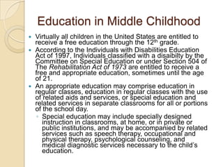 Education in Middle ChildhoodVirtually all children in the United States are entitled to receive a free education through the 12th grade.According to the Individuals with Disabilities Education Act of 1997, Individuals classified with a disaibilty by the Committee on Special Education or under Section 504 of The Rehabilitation Act of 1973 are entitled to receive a free and appropriate education, sometimes until the age of 21.An appropriate education may comprise education in regular classes, education in regular classes with the use of related aids and services, or special education and related services in separate classrooms for all or portions of the school day. Special education may include specially designed instruction in classrooms, at home, or in private or public institutions, and may be accompanied by related services such as speech therapy, occupational and physical therapy, psychological counseling, and medical diagnostic services necessary to the child’s education.