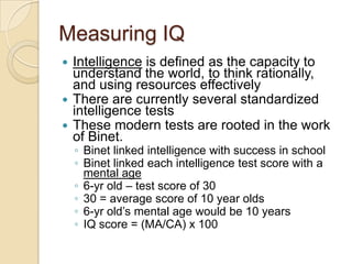 Measuring IQIntelligence is defined as the capacity to understand the world, to think rationally, and using resources effectivelyThere are currently several standardized intelligence testsThese modern tests are rooted in the work of Binet.Binet linked intelligence with success in schoolBinet linked each intelligence test score with a mental age6-yr old – test score of 3030 = average score of 10 year olds6-yr old’s mental age would be 10 yearsIQ score = (MA/CA) x 100