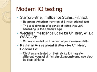 Modern IQ testingStanford-Binet Intelligence Scales, Fifth Ed:Began as American revision of Binet’s original testThe test consists of a series of items that vary according to the person’s ageWechsler Intelligence Scale for Children, 4th Ed (WISC-IV):Separate verbal and nonverbal performance skillsKaufman Assessment Battery for Children, Second Ed:Children are tested on their ability to integrate different types of stimuli simultaneously and use step-by-step thinking