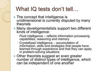 What IQ tests don’t tell…The concept that intelligence is unidimensional is currently disputed by many theoristsMany developmentalists support two different kinds of intelligence:Fluid intelligence – reflects information processing capabilities, reasoning and memoryCrystallized intelligence – accumulation of information, skills and strategies that people have learned through experience and that they can apply in problem-solving situationsOther theorists suggest an even greater number of distinct types of intelligence, which can be independent of one another