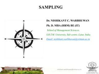 SAMPLING
Dr. NISHIKANT C. WARBHUWAN
Ph. D. MBA (HRM) BE (IT)
School of Management Sciences,
S.R.T.M. University, Sub centre, Latur, India.
Email: nishikant.warbhuwan@srtmun.ac.in
nishikant.warbhuwan@srtmun.ac.in
 