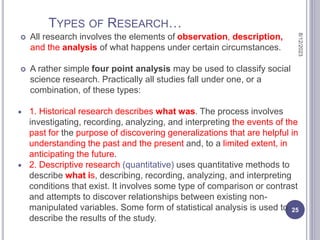 TYPES OF RESEARCH…
 All research involves the elements of observation, description,
and the analysis of what happens under certain circumstances.
 A rather simple four point analysis may be used to classify social
science research. Practically all studies fall under one, or a
combination, of these types:
 1. Historical research describes what was. The process involves
investigating, recording, analyzing, and interpreting the events of the
past for the purpose of discovering generalizations that are helpful in
understanding the past and the present and, to a limited extent, in
anticipating the future.
 2. Descriptive research (quantitative) uses quantitative methods to
describe what is, describing, recording, analyzing, and interpreting
conditions that exist. It involves some type of comparison or contrast
and attempts to discover relationships between existing non-
manipulated variables. Some form of statistical analysis is used to
describe the results of the study.
8/12/2023
25
 