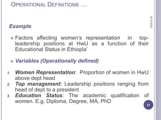 OPERATIONAL DEFINITIONS …
Example
 Factors affecting women‘s representation in top-
leadership positions at HwU as a function of their
Educational Status in Ethiopia’
 Variables (Operationally defined)
1. Women Representation: Proportion of women in HwU
above dept head
2. Top management: Leadership positions ranging from
head of dept to a president
3. Education Status: The academic qualification of
women. E.g. Diploma, Degree, MA, PhD
8/12/2023
31
 
