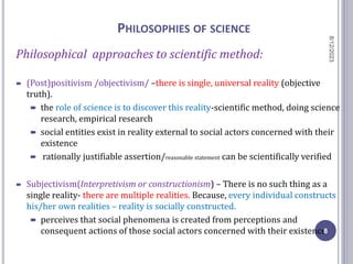 PHILOSOPHIES OF SCIENCE
Philosophical approaches to scientific method:
 (Post)positivism /objectivism/ –there is single, universal reality (objective
truth).
 the role of science is to discover this reality-scientific method, doing science
research, empirical research
 social entities exist in reality external to social actors concerned with their
existence
 rationally justifiable assertion/reasonable statement can be scientifically verified
 Subjectivism(Interpretivism or constructionism) – There is no such thing as a
single reality- there are multiple realities. Because, every individual constructs
his/her own realities – reality is socially constructed.
 perceives that social phenomena is created from perceptions and
consequent actions of those social actors concerned with their existence
8/12/2023
8
 