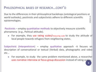 PHILOSOPHICAL BASES OF RESEARCH…CONT’D
Due to the differences in their philosophical backdrops (ontological positions or
world outlooks), positivists and subjectivists adhere to different scientific
epistemologies.
Positivists – employ quantitative methods to objectively measure scientific
phenomena (e.g., Political attitude).
 For example, they use rating scales/measuring scale to study the attitude of
local people towards refugees from neighboring states.
Subjectivist (Interpretivism) – employ qualitative approach -it focuses on
description of conversational or textual (Verbal) data, photographic and video
etc…
 For example, to study the same problem mentioned above, a researcher
uses narrative interview or focus group discussion instead of rating scales.
8/12/2023
9
 