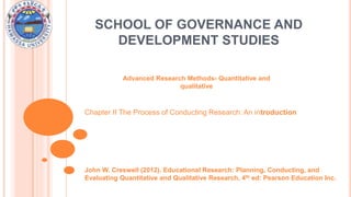 SCHOOL OF GOVERNANCE AND
DEVELOPMENT STUDIES
Advanced Research Methods- Quantitative and
qualitative
John W. Creswell (2012). Educational Research: Planning, Conducting, and
Evaluating Quantitative and Qualitative Research, 4th ed: Pearson Education Inc.
Chapter II The Process of Conducting Research: An introduction
 