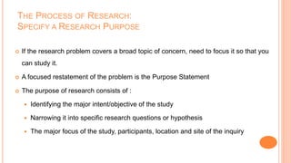 THE PROCESS OF RESEARCH:
SPECIFY A RESEARCH PURPOSE
 If the research problem covers a broad topic of concern, need to focus it so that you
can study it.
 A focused restatement of the problem is the Purpose Statement
 The purpose of research consists of :
 Identifying the major intent/objective of the study
 Narrowing it into specific research questions or hypothesis
 The major focus of the study, participants, location and site of the inquiry
 