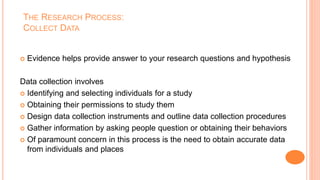 THE RESEARCH PROCESS:
COLLECT DATA
 Evidence helps provide answer to your research questions and hypothesis
Data collection involves
 Identifying and selecting individuals for a study
 Obtaining their permissions to study them
 Design data collection instruments and outline data collection procedures
 Gather information by asking people question or obtaining their behaviors
 Of paramount concern in this process is the need to obtain accurate data
from individuals and places
 