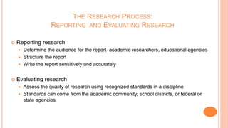 THE RESEARCH PROCESS:
REPORTING AND EVALUATING RESEARCH
 Reporting research
 Determine the audience for the report- academic researchers, educational agencies
 Structure the report
 Write the report sensitively and accurately
 Evaluating research
 Assess the quality of research using recognized standards in a discipline
 Standards can come from the academic community, school districts, or federal or
state agencies
 