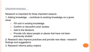 UNDERSTANDING…
Research is important for three important reasons
1. Adding knowledge - contribute to existing knowledge on a given
issue.
 Fill void in existing knowledge
 Confirm or disconfirm prior studies
 Add to the literature
 Provide info about people or places that have not been
previously studied
2. Research also improve practices and provide new ideas –research
findings and suggestions
3. Research informs policy makers
 