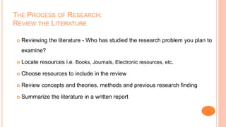 THE PROCESS OF RESEARCH:
REVIEW THE LITERATURE
 Reviewing the literature - Who has studied the research problem you plan to
examine?
 Locate resources i.e. Books, Journals, Electronic resources, etc.
 Choose resources to include in the review
 Review concepts and theories, methods and previous research finding
 Summarize the literature in a written report
 