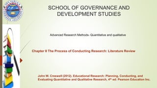 SCHOOL OF GOVERNANCE AND
DEVELOPMENT STUDIES
Advanced Research Methods- Quantitative and qualitative
John W. Creswell (2012). Educational Research: Planning, Conducting, and
Evaluating Quantitative and Qualitative Research, 4th ed: Pearson Education Inc.
Chapter II The Process of Conducting Research: Literature Review
 