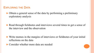 EXPLORING THE DATA
 Obtain a general sense of the data by performing a preliminary
exploratory analysis
 Read through fieldnotes and interviews several times to get a sense of
the interview and the observation
 Write memos in the margins of interviews or fieldnotes of your initial
reflections on the data
 Consider whether more data are needed
 
