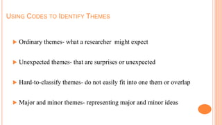 USING CODES TO IDENTIFY THEMES
 Ordinary themes- what a researcher might expect
 Unexpected themes- that are surprises or unexpected
 Hard-to-classify themes- do not easily fit into one them or overlap
 Major and minor themes- representing major and minor ideas
 