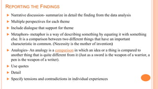 REPORTING THE FINDINGS
 Narrative discussion- summarize in detail the finding from the data analysis
 Multiple perspectives for each theme
 Include dialogue that support for theme
 Metaphors- metaphor is a way of describing something by equating it with something
else. It is a comparison between two different things that have an important
characteristic in common. (Necessity is the mother of invention)
 Analogies- An analogy is a comparison in which an idea or a thing is compared to
another thing that is quite different from it (Just as a sword is the weapon of a warrior, a
pen is the weapon of a writer).
 Use quotes
 Detail
 Specify tensions and contradictions in individual experiences
 