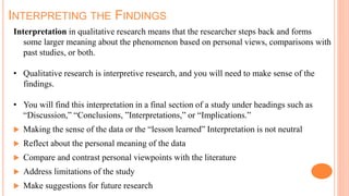 INTERPRETING THE FINDINGS
Interpretation in qualitative research means that the researcher steps back and forms
some larger meaning about the phenomenon based on personal views, comparisons with
past studies, or both.
• Qualitative research is interpretive research, and you will need to make sense of the
findings.
• You will find this interpretation in a final section of a study under headings such as
“Discussion,” “Conclusions, ”Interpretations,” or “Implications.”
 Making the sense of the data or the “lesson learned” Interpretation is not neutral
 Reflect about the personal meaning of the data
 Compare and contrast personal viewpoints with the literature
 Address limitations of the study
 Make suggestions for future research
 